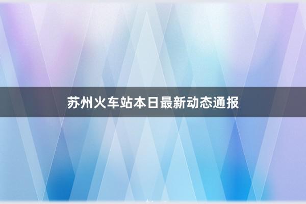 苏州火车站本日最新动态通报