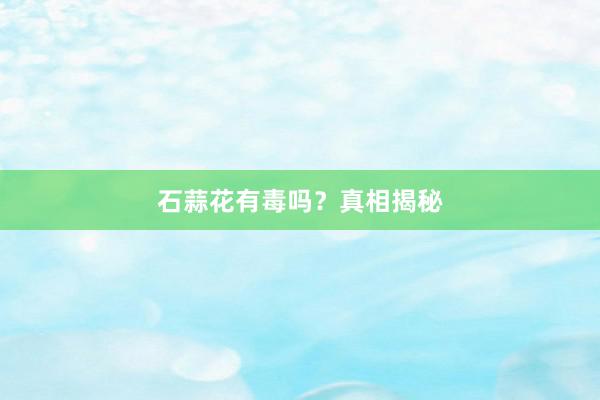 石蒜花有毒吗?真相揭秘